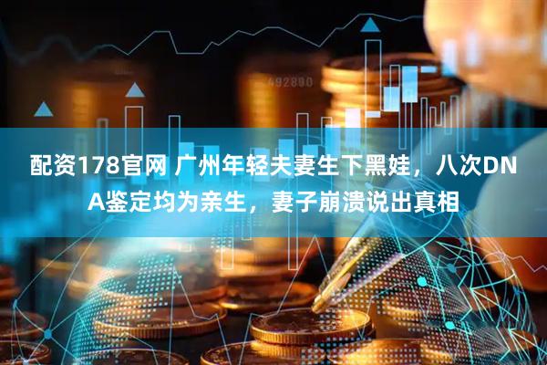 配资178官网 广州年轻夫妻生下黑娃，八次DNA鉴定均为亲生，妻子崩溃说出真相