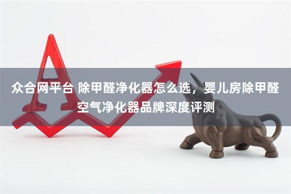 众合网平台 除甲醛净化器怎么选，婴儿房除甲醛空气净化器品牌深度评测
