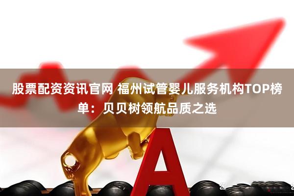 股票配资资讯官网 福州试管婴儿服务机构TOP榜单：贝贝树领航品质之选