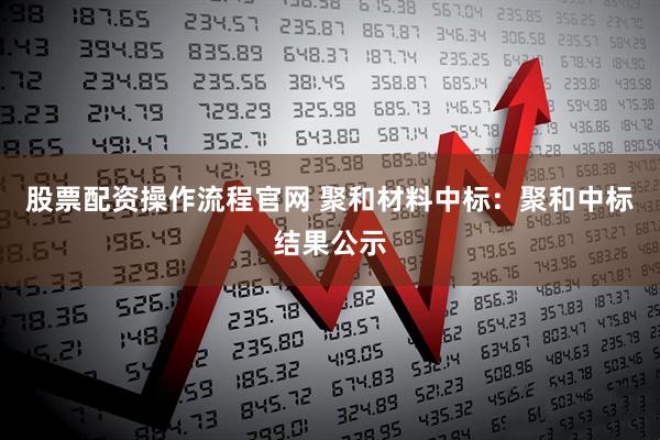股票配资操作流程官网 聚和材料中标：聚和中标结果公示