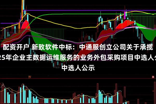 配资开户 新致软件中标：中通服创立公司关于承揽2025年企业主数据运维服务的业务外包采购项目中选人公示