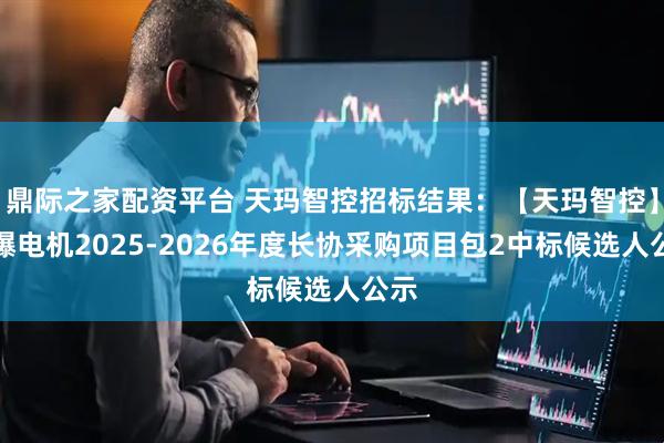 鼎际之家配资平台 天玛智控招标结果：【天玛智控】防爆电机2025-2026年度长协采购项目包2中标候选人公示