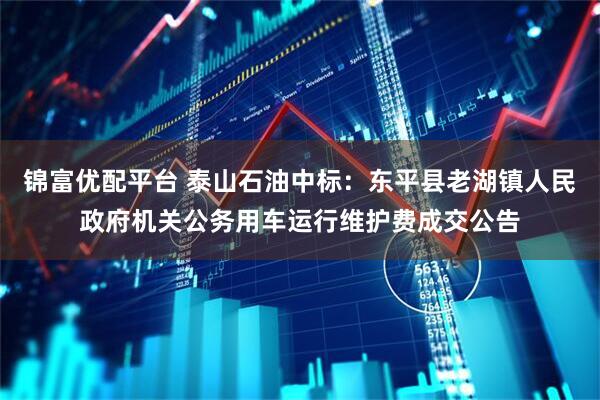 锦富优配平台 泰山石油中标：东平县老湖镇人民政府机关公务用车运行维护费成交公告