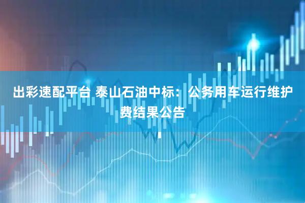 出彩速配平台 泰山石油中标：公务用车运行维护费结果公告