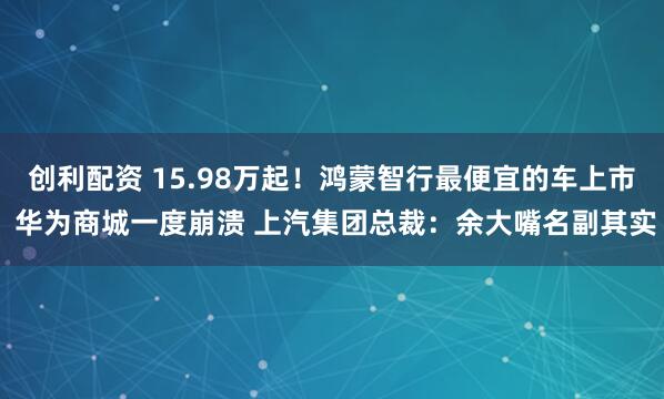 创利配资 15.98万起！鸿蒙智行最便宜的车上市 华为商城一度崩溃 上汽集团总裁：余大嘴名副其实
