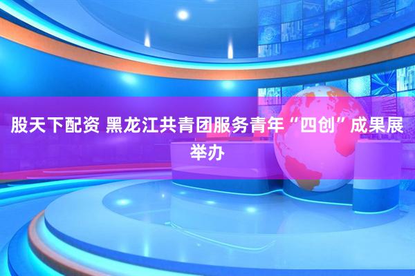 股天下配资 黑龙江共青团服务青年“四创”成果展举办