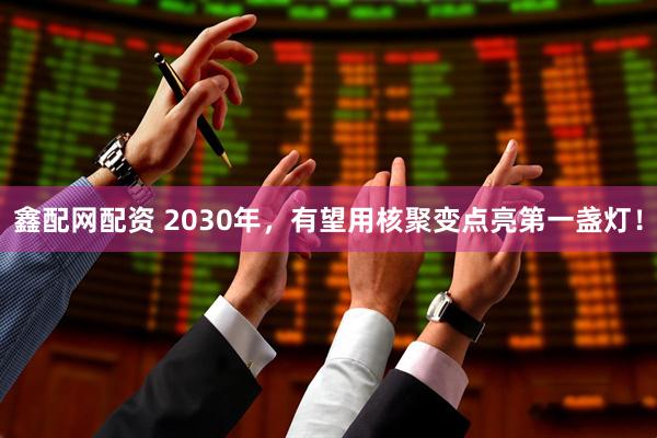 鑫配网配资 2030年，有望用核聚变点亮第一盏灯！
