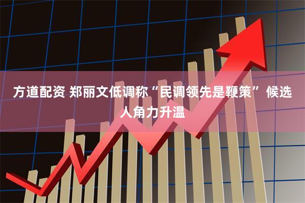 方道配资 郑丽文低调称“民调领先是鞭策” 候选人角力升温