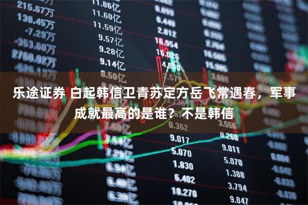 乐途证券 白起韩信卫青苏定方岳飞常遇春，军事成就最高的是谁？不是韩信