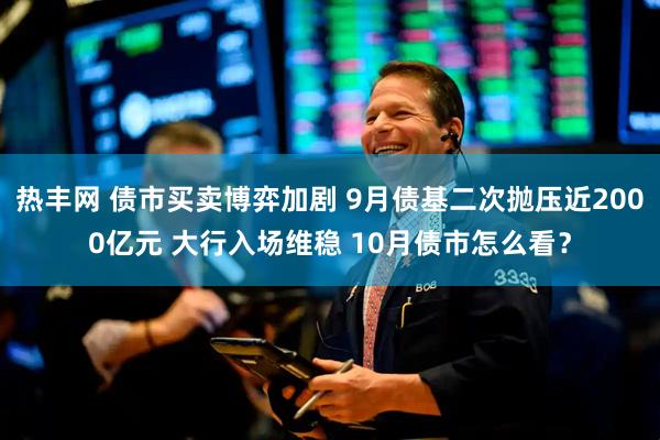 热丰网 债市买卖博弈加剧 9月债基二次抛压近2000亿元 大行入场维稳 10月债市怎么看？