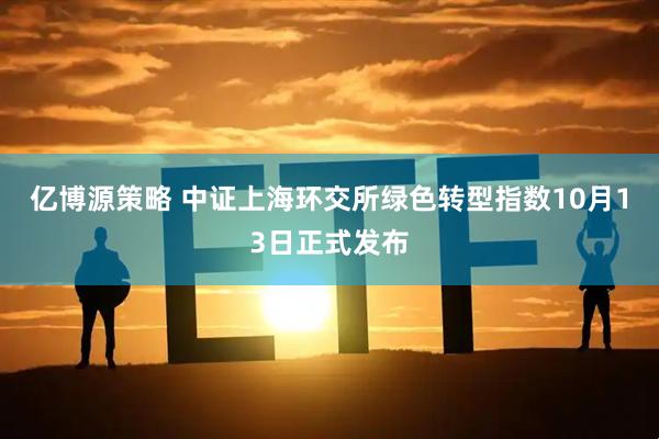 亿博源策略 中证上海环交所绿色转型指数10月13日正式发布