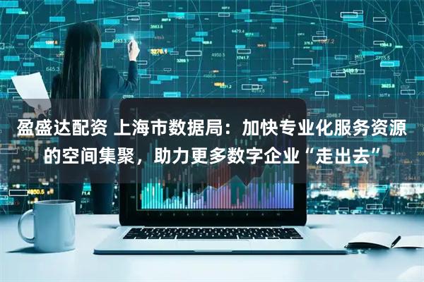 盈盛达配资 上海市数据局：加快专业化服务资源的空间集聚，助力更多数字企业“走出去”