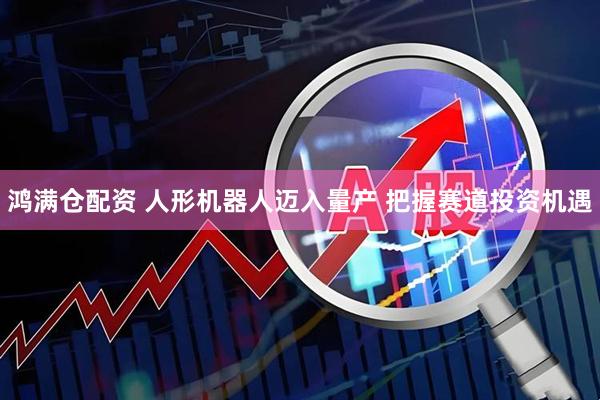 鸿满仓配资 人形机器人迈入量产 把握赛道投资机遇