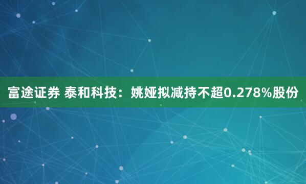 富途证券 泰和科技：姚娅拟减持不超0.278%股份