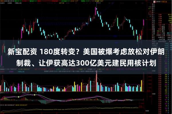 新宝配资 180度转变？美国被爆考虑放松对伊朗制裁、让伊获高达300亿美元建民用核计划