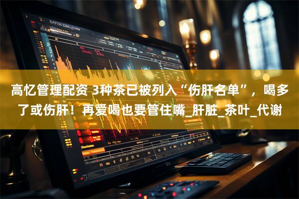 高忆管理配资 3种茶已被列入“伤肝名单”，喝多了或伤肝！再爱喝也要管住嘴_肝脏_茶叶_代谢