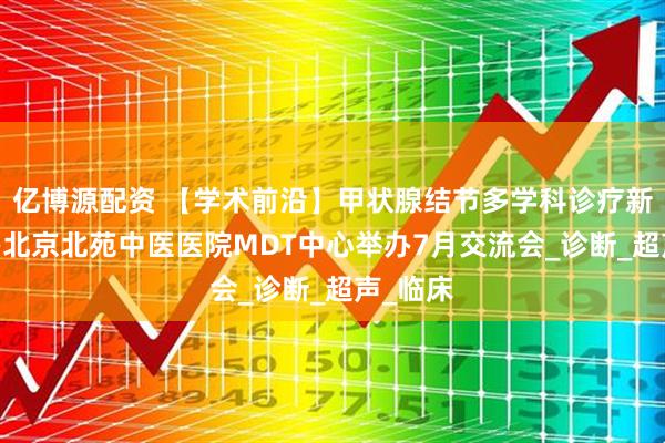 亿博源配资 【学术前沿】甲状腺结节多学科诊疗新进展——北京北苑中医医院MDT中心举办7月交流会_诊断_超声_临床