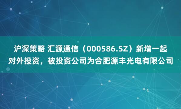 沪深策略 汇源通信（000586.SZ）新增一起对外投资，被投资公司为合肥源丰光电有限公司