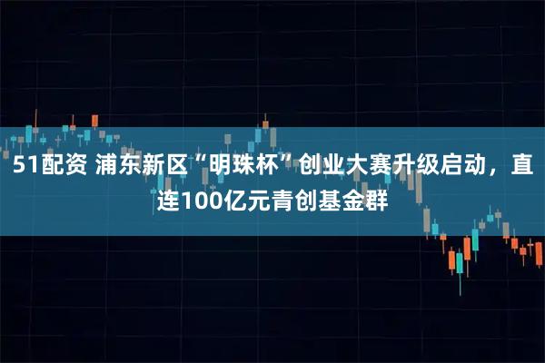 51配资 浦东新区“明珠杯”创业大赛升级启动，直连100亿元青创基金群