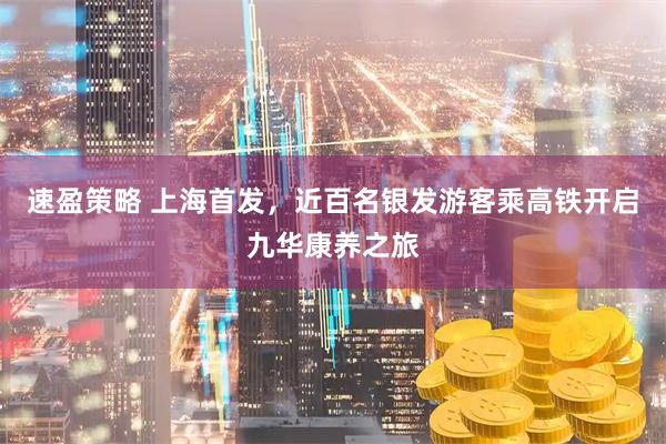 速盈策略 上海首发，近百名银发游客乘高铁开启九华康养之旅